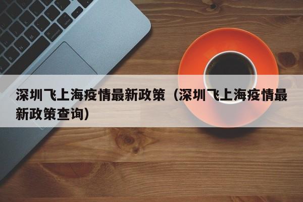 深圳飞上海疫情最新政策（深圳飞上海疫情最新政策查询）