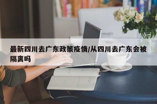最新四川去广东政策疫情/从四川去广东会被隔离吗
